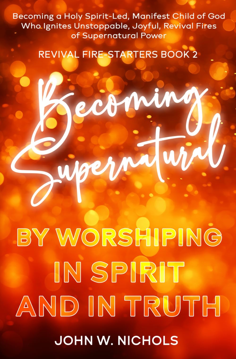 Becoming Supernatural by Worshiping in Spirit and in Truth: Becoming a Holy Spirit-led Manifest Child of God, Who Ignites Unstoppable, Joyful, Revival ... Power (Revival Fire-Starters, Band 2)
