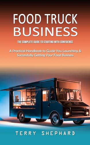 Food Truck Business: The Complete Guide to Starting With Confidence (A Practical Handbook to Guide You Launching & Successfully Getting Your Food Business)