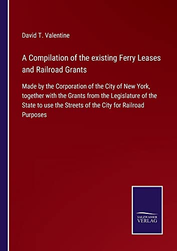 A Compilation of the existing Ferry Leases and Railroad Grants: Made by the Corporation of the City of New York, together with the Grants from the ... the Streets of the City for Railroad Purposes