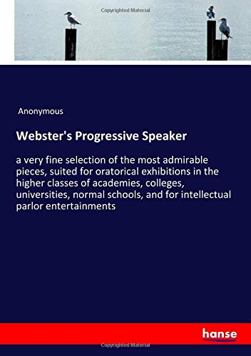 Webster's Progressive Speaker: a very fine selection of the most admirable pieces, suited for oratorical exhibitions in the higher classes of ... and for intellectual parlor entertainments