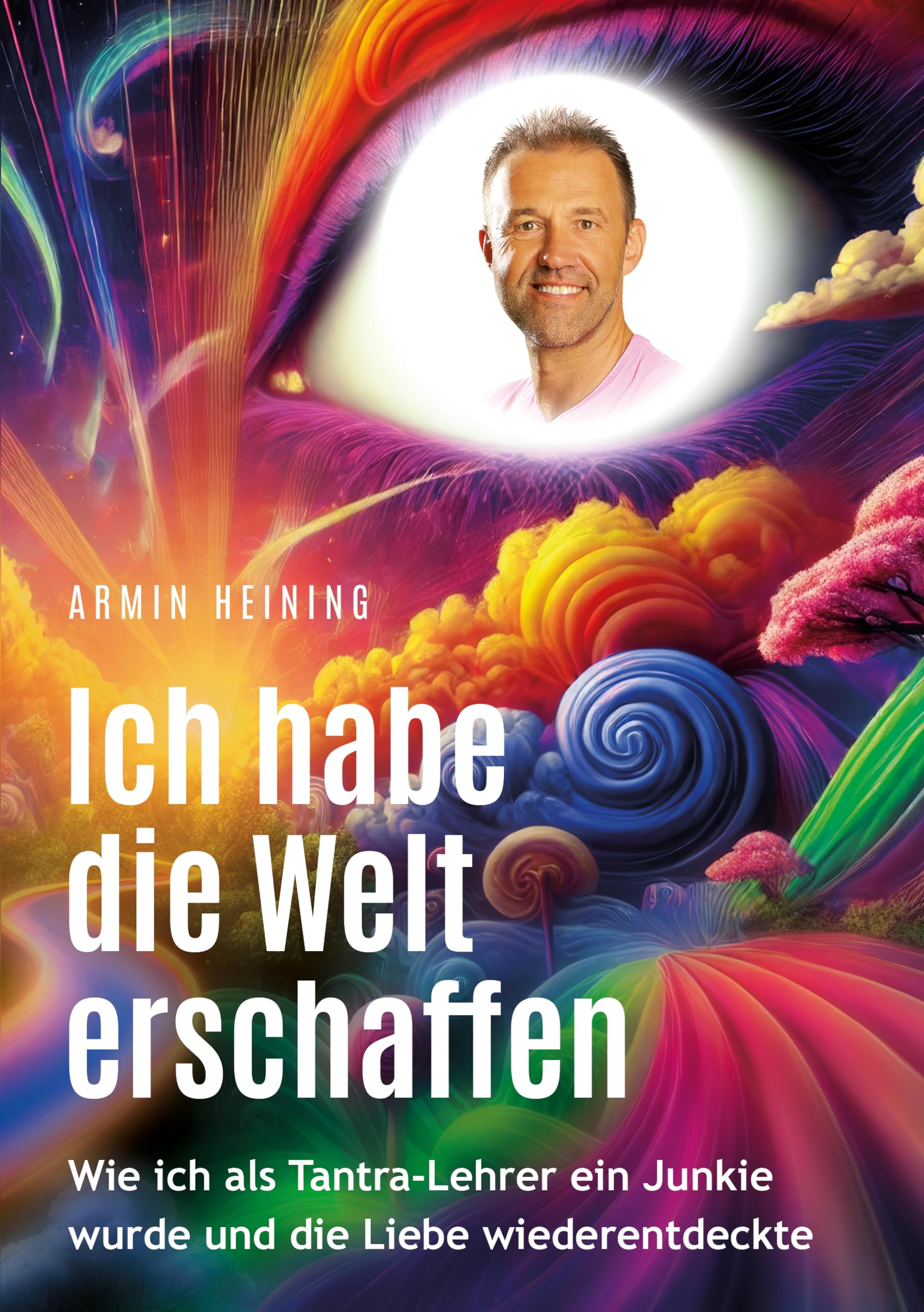 Ich habe die Welt erschaffen [1992 bis 2015 - Berlin, Deutschland, Europa, Nordamerika]: Wie ich als Tantra-Lehrer ein Junkie wurde und die Liebe wiederentdeckte (Armin Heining Autobiographie)