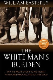 The White Man's Burden: Why the West's Efforts to Aid the Rest Have Done So Much Ill and So Little: Why the West's Efforts to Aid the Rest Have Done So Much Ill and So Little Good