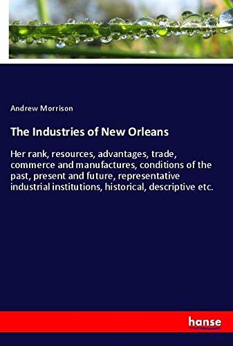 The Industries of New Orleans: Her rank, resources, advantages, trade, commerce and manufactures, conditions of the past, present and future, ... institutions, historical, descriptive etc.