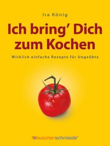 Ich bring Dich zum Kochen: Wirklich einfache Rezepte für Ungeübte