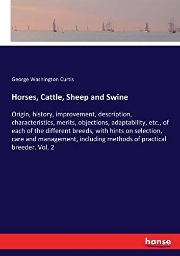 Horses, Cattle, Sheep and Swine: Origin, history, improvement, description, characteristics, merits, objections, adaptability, etc., of each of the ... methods of practical breeder. Vol. 2