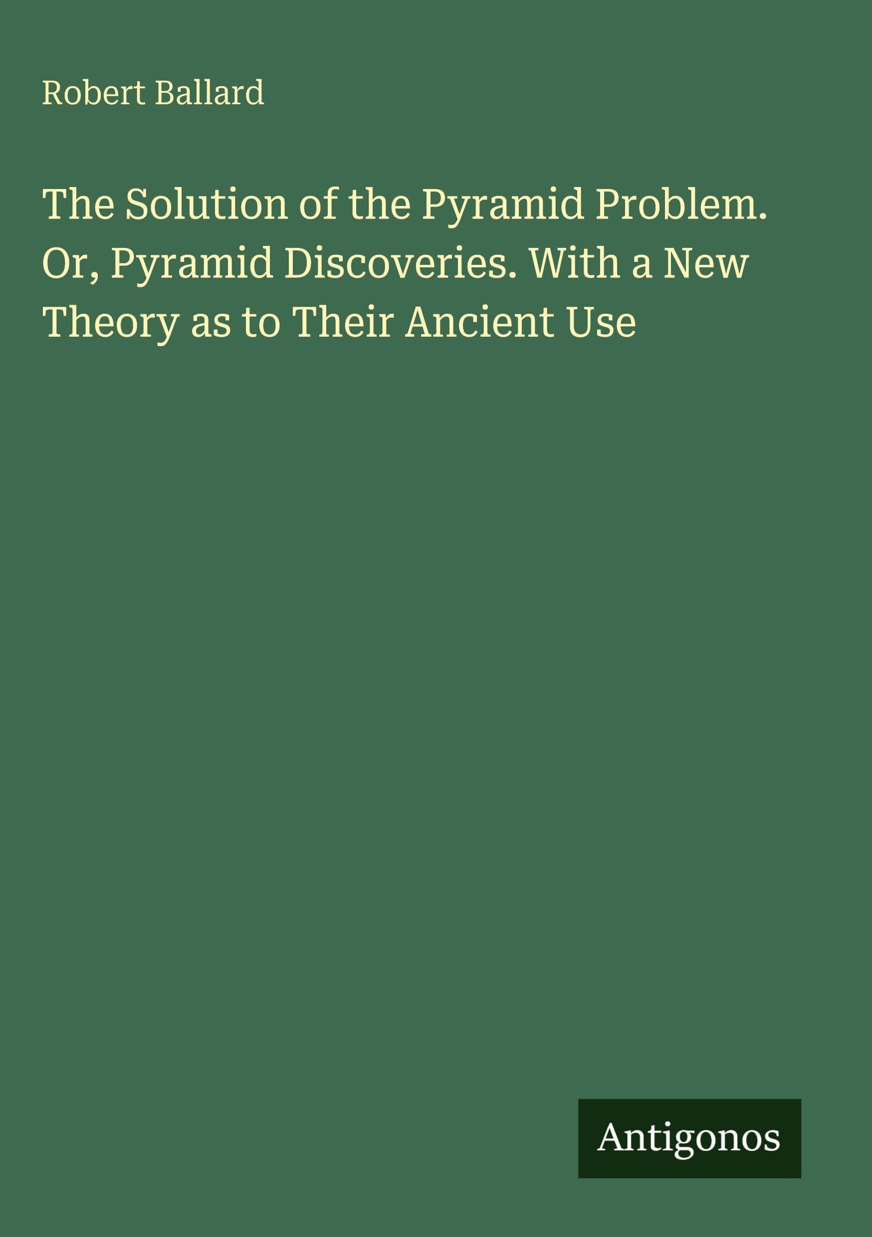The Solution of the Pyramid Problem. Or, Pyramid Discoveries. With a New Theory as to Their Ancient Use