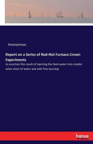 Report on a Series of Red-Hot Furnace Crown Experiments: to ascertain the result of injecting the feed-water into a boiler when short of water and with fires burning