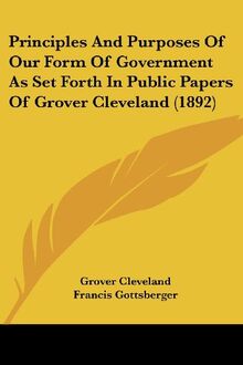 Principles And Purposes Of Our Form Of Government As Set Forth In Public Papers Of Grover Cleveland (1892)