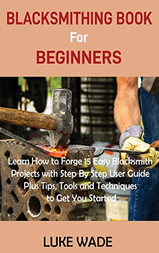 Luke Wade Blacksmithing Book For Beginners, Learn How To Forge 15 Easy Blacksmith Projects With Step By Step User Guide Plus Tips, Tools And Techniques To Get