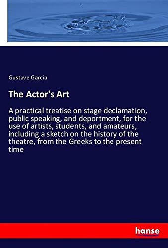 The Actor's Art: A practical treatise on stage declamation, public speaking, and deportment, for the use of artists, students, and amateurs, including ... theatre, from the Greeks to the present time