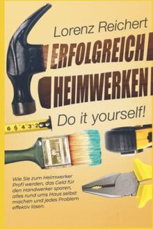 ERFOLGREICH HEIMWERKEN – do it yourself!: Wie Sie zum Heimwerker-Profi werden, das Geld für den Handwerker sparen, alles rund um Haus & Garten selbst machen und jedes Problem effektiv lösen