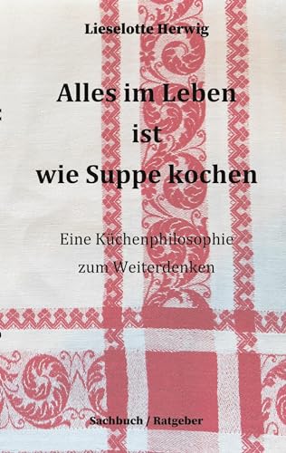 Alles im Leben ist wie Suppe kochen: Eine Küchenphilosophie zum Weiterdenken