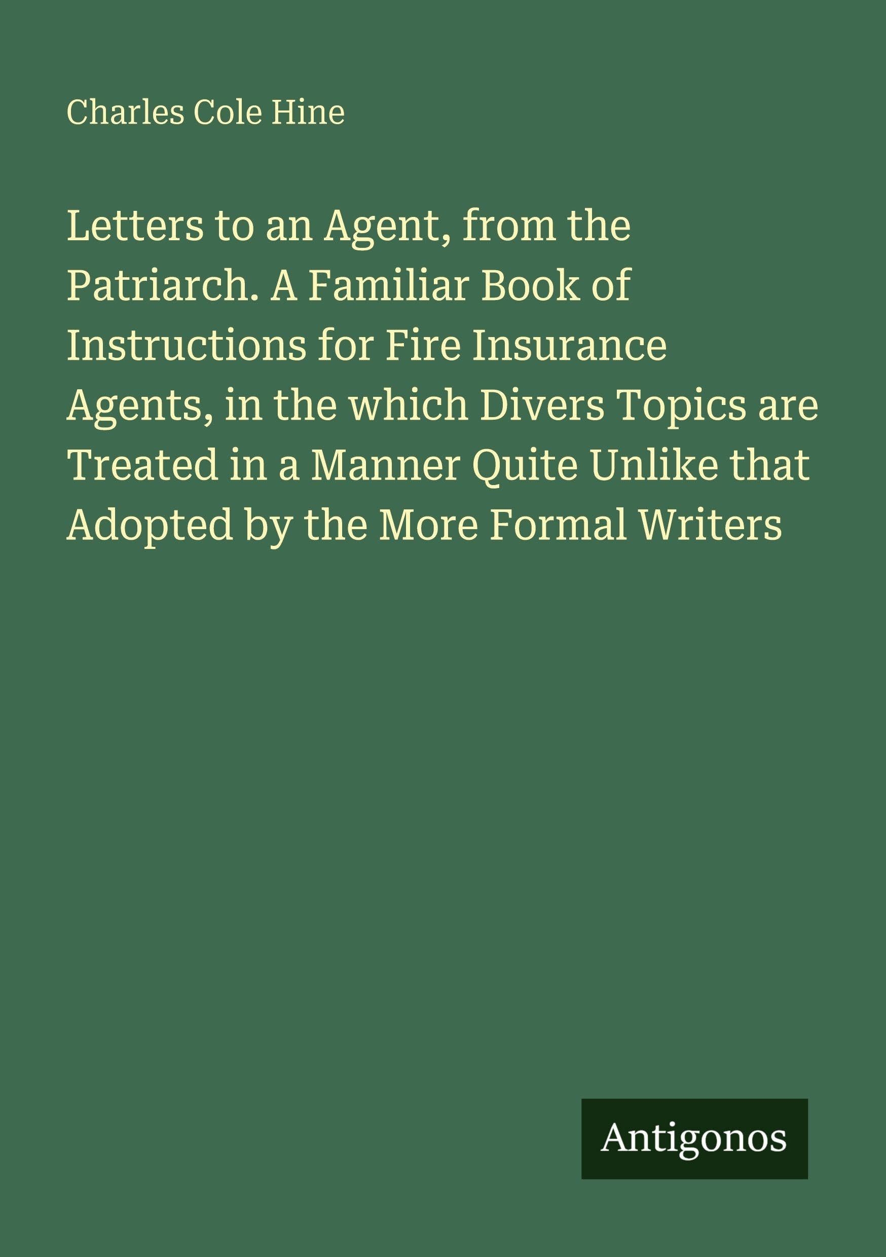 Letters to an Agent, from the Patriarch. A Familiar Book of Instructions for Fire Insurance Agents, in the which Divers Topics are Treated in a Manner ... that Adopted by the More Formal Writers