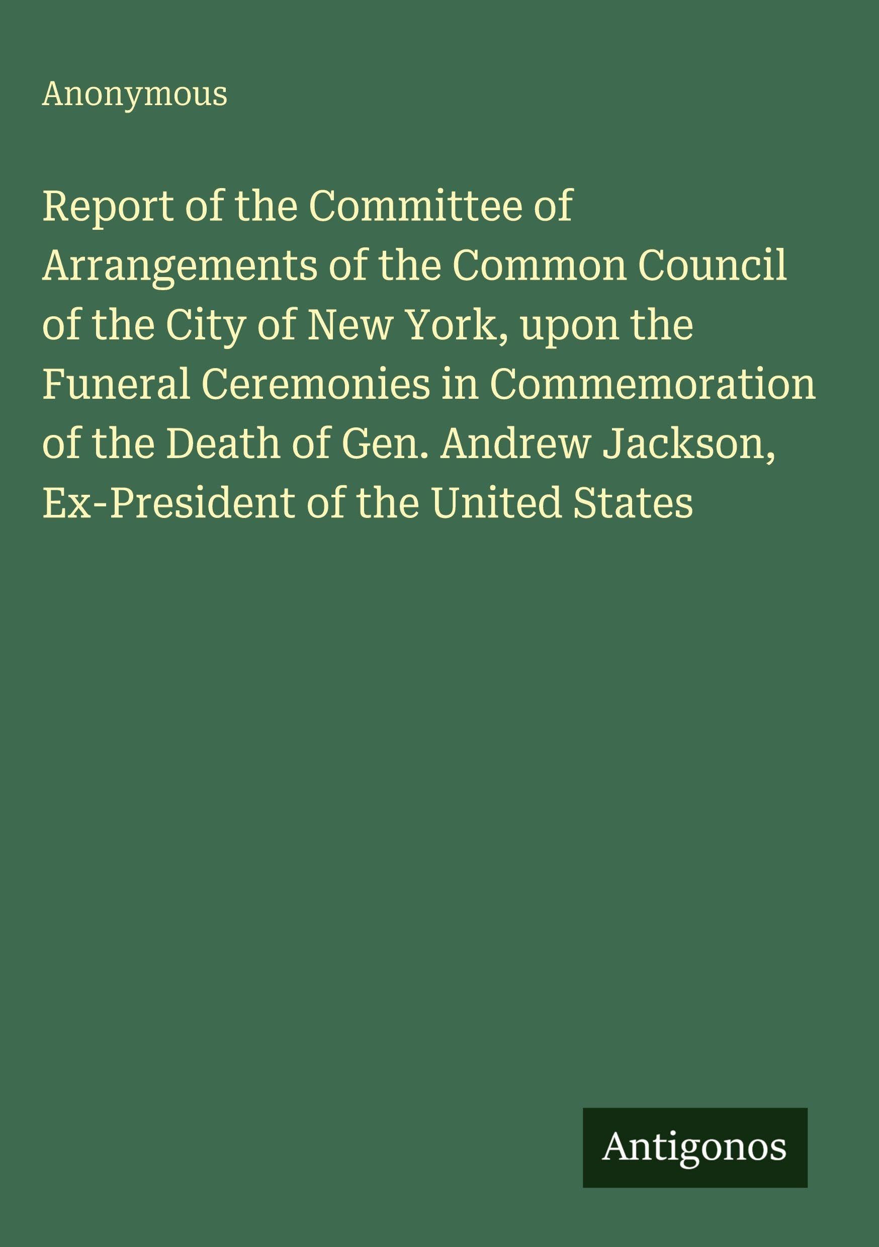 Report of the Committee of Arrangements of the Common Council of the City of New York, upon the Funeral Ceremonies in Commemoration of the Death of ... Jackson, Ex-President of the United States