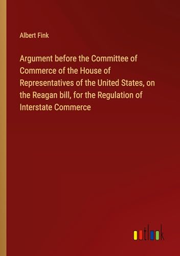 Argument before the Committee of Commerce of the House of Representatives of the United States, on the Reagan bill, for the Regulation of Interstate Commerce