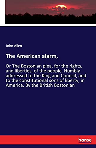 The American alarm,: Or The Bostonian plea, for the rights, and liberties, of the people. Humbly addressed to the King and Council, and to the ... liberty, in America. By the British Bostonian
