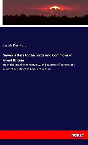 Seven letters to the Lords and Commons of Great Britain: upon the impolicy, inhumanity, and injustice of our present mode of arresting the bodies of debtors