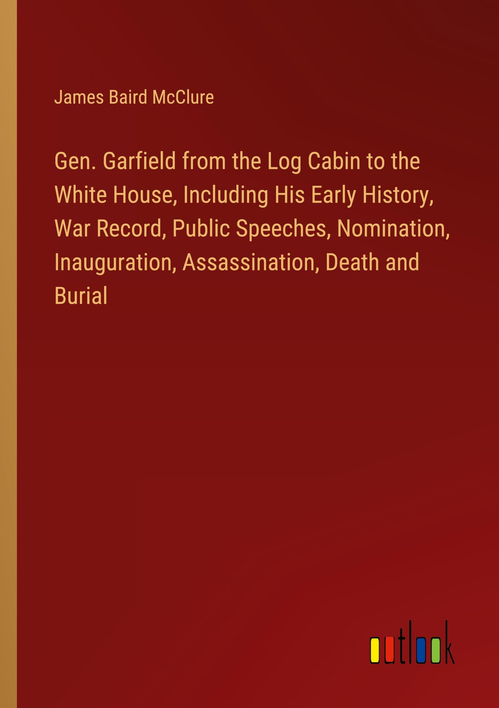 Gen. Garfield from the Log Cabin to the White House, Including His Early History, War Record, Public Speeches, Nomination, Inauguration, Assassination, Death and Burial