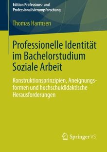 Professionelle Identität im Bachelorstudium Soziale Arbeit: Konstruktionsprinzipien, Aneignungsformen und Hochschuldidaktische Herausforderungen ... und Professionalisierungsforschung)