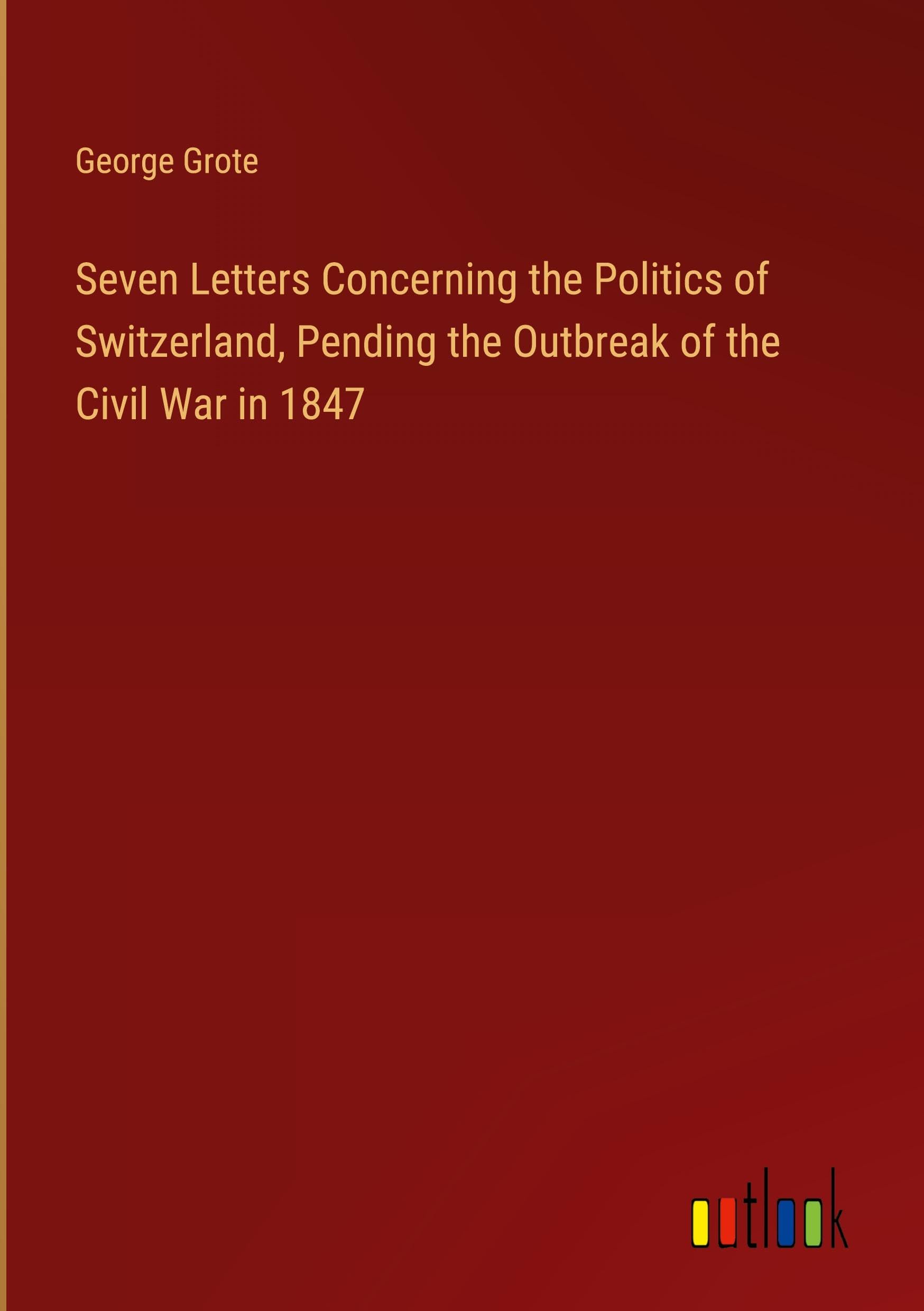 Seven Letters Concerning the Politics of Switzerland, Pending the Outbreak of the Civil War in 1847