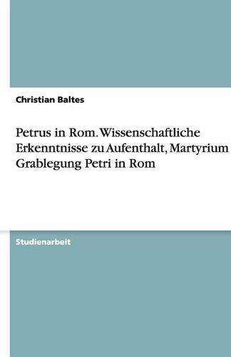 Petrus in Rom. Wissenschaftliche Erkenntnisse zu Aufenthalt, Martyrium und Grablegung Petri in Rom