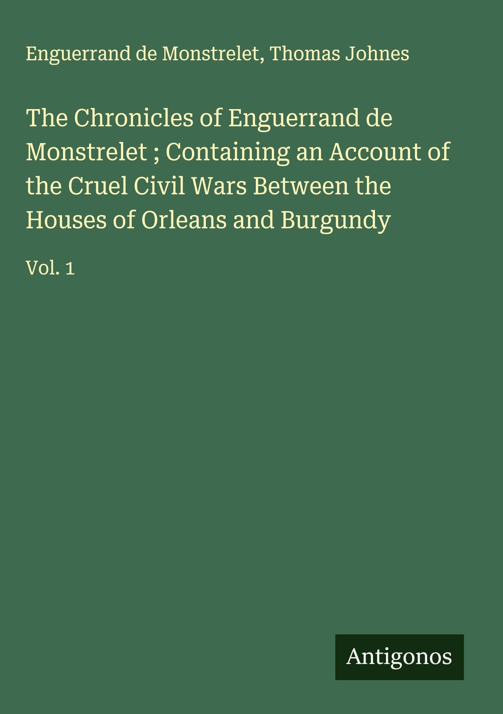 The Chronicles of Enguerrand de Monstrelet ; Containing an Account of the Cruel Civil Wars Between the Houses of Orleans and Burgundy: Vol. 1