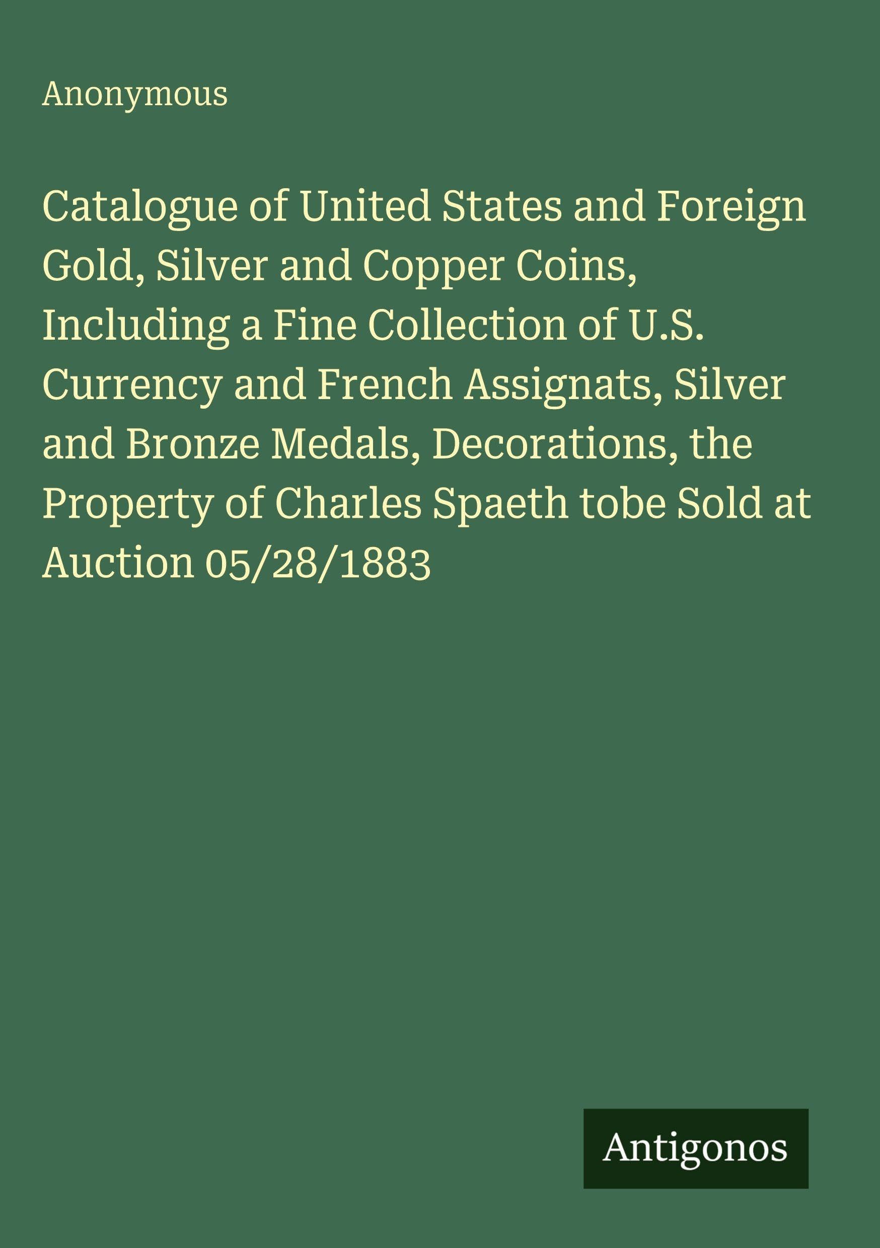 Catalogue of United States and Foreign Gold, Silver and Copper Coins, Including a Fine Collection of U.S. Currency and French Assignats, Silver and ... Spaeth tobe Sold at Auction 05/28/1883
