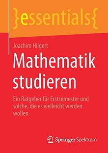 Mathematik studieren: Ein Ratgeber für Erstsemester und solche, die es vielleicht werden wollen (essentials)