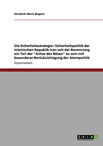 Die Sicherheitsstrategie / Sicherheitspolitik der Islamischen Republik Iran seit der Benennung ein Teil der Achse des Bösen zu sein mit besonderer Berücksichtigung der Atompolitik: Diplomarbeit