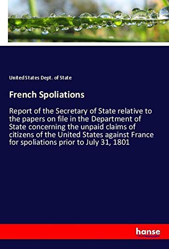 French Spoliations: Report of the Secretary of State relative to the papers on file in the Department of State concerning the unpaid claims of ... France for spoliations prior to July 31, 1801
