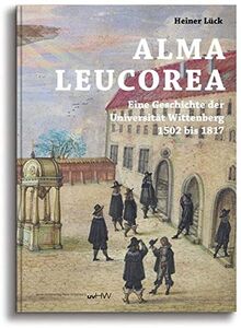 ALMA LEUCOREA: Eine Geschichte der Universität Wittenberg 1502 bis 1817