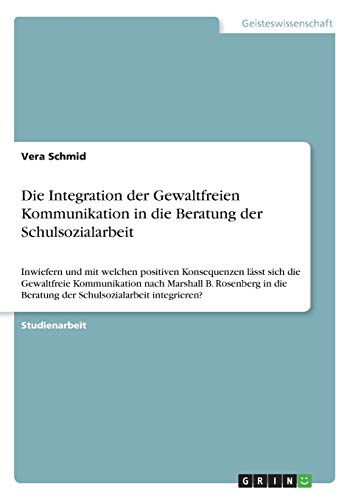 Die Integration der Gewaltfreien Kommunikation in die Beratung der Schulsozialarbeit: Inwiefern und mit welchen positiven Konsequenzen lässt sich die ... Beratung der Schulsozialarbeit integrieren?