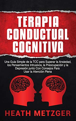 Terapia Conductual Cognitiva: Una Guía Simple de la TCC para Superar la Ansiedad, los Pensamientos Intrusivos, la Preocupación y la Depresión junto Con Consejos Para Usar la Atención Plena