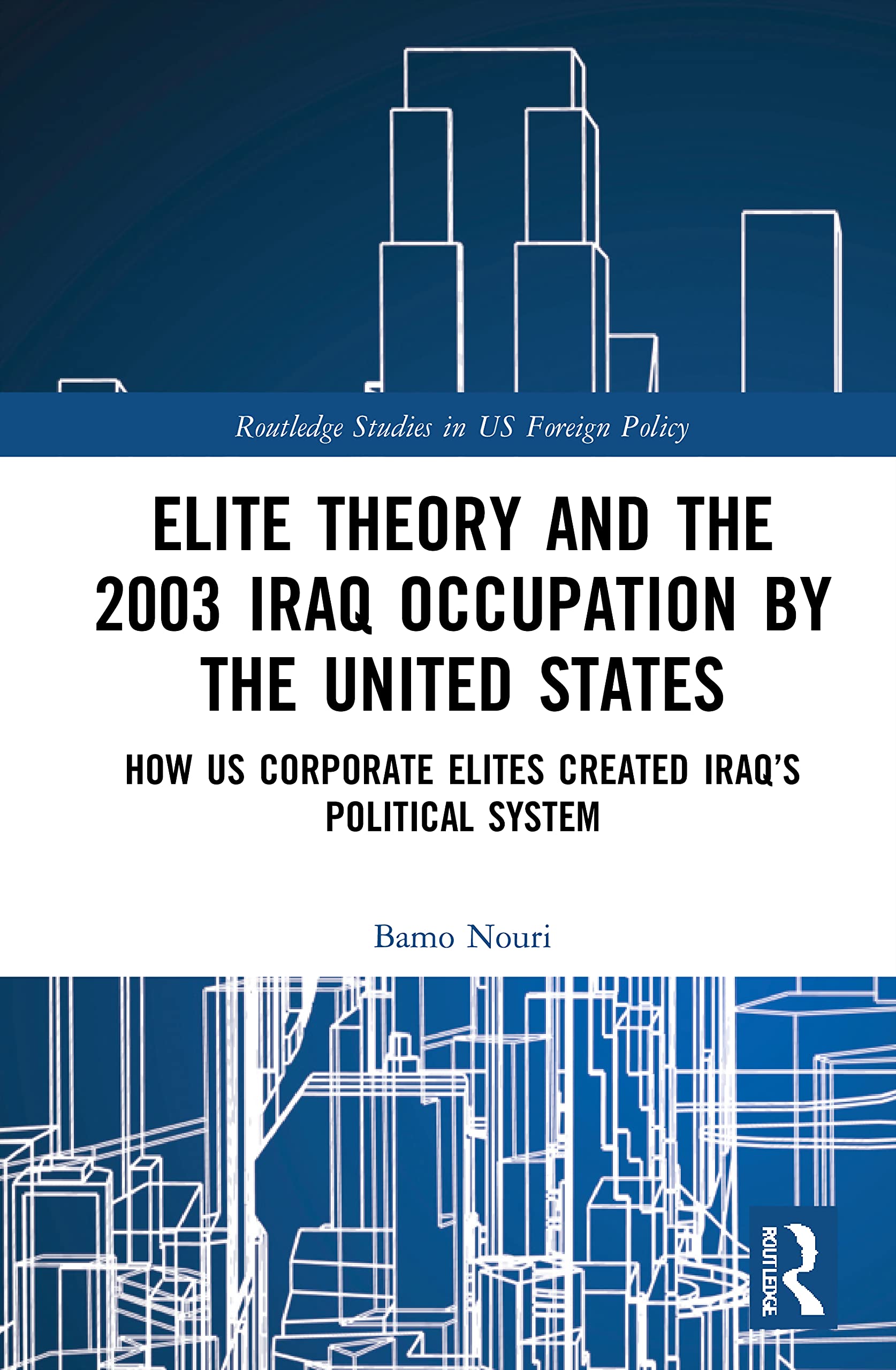 Elite Theory and the 2003 Iraq Occupation by the United States: How US Corporate Elites Created Iraq's Political System (Routledge Studies in US Foreign Policy)