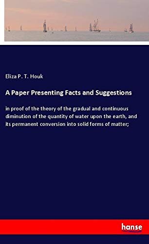 A Paper Presenting Facts and Suggestions: in proof of the theory of the gradual and continuous diminution of the quantity of water upon the earth, and ... conversion into solid forms of matter;