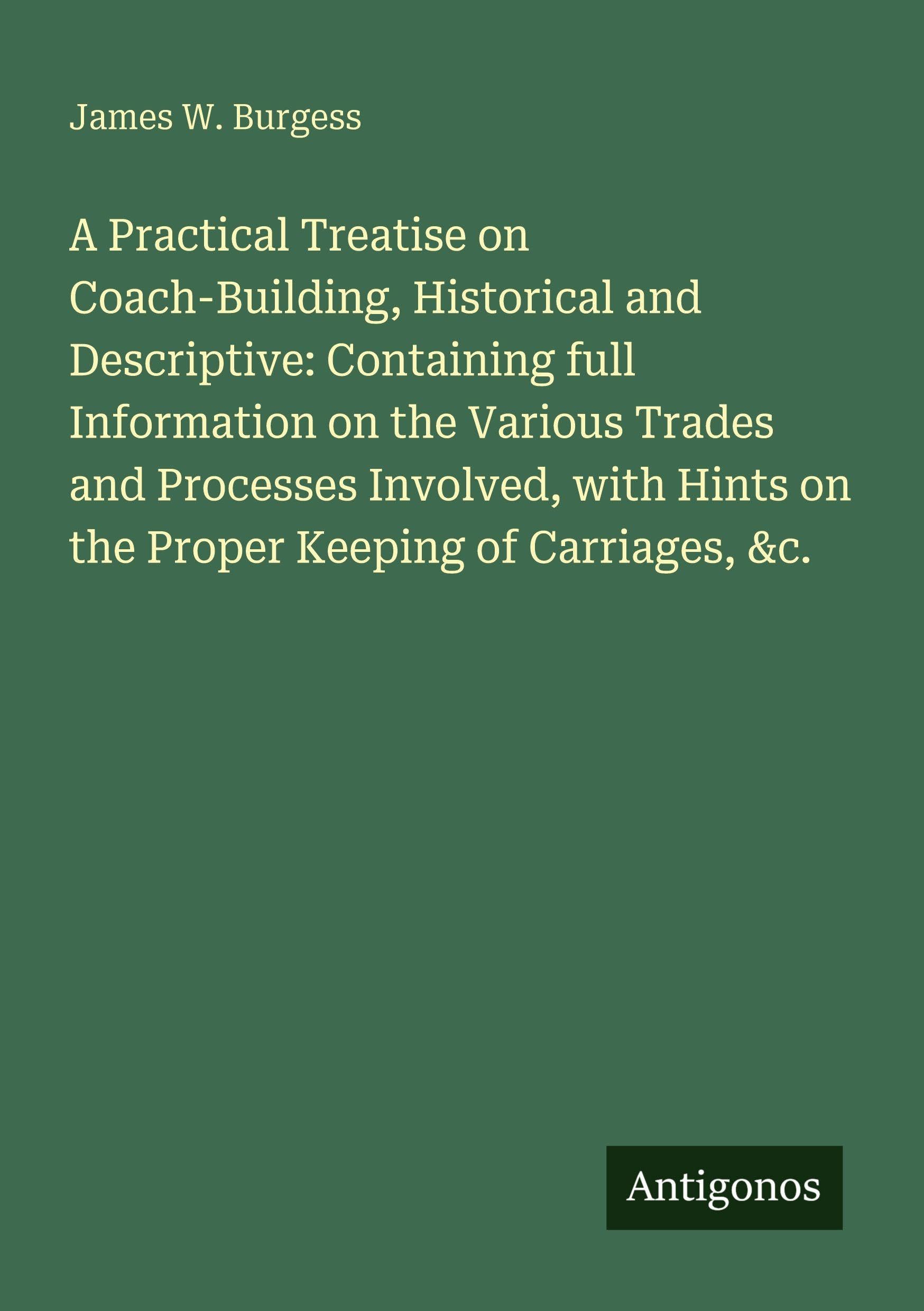 A Practical Treatise on Coach-Building, Historical and Descriptive: Containing full Information on the Various Trades and Processes Involved, with Hints on the Proper Keeping of Carriages, &c.