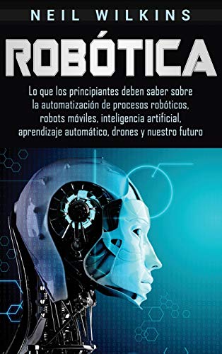Robótica: Lo que los principiantes deben saber sobre la automatización de procesos robóticos, robots móviles, inteligencia artificial, aprendizaje automático, drones y nuestro futuro