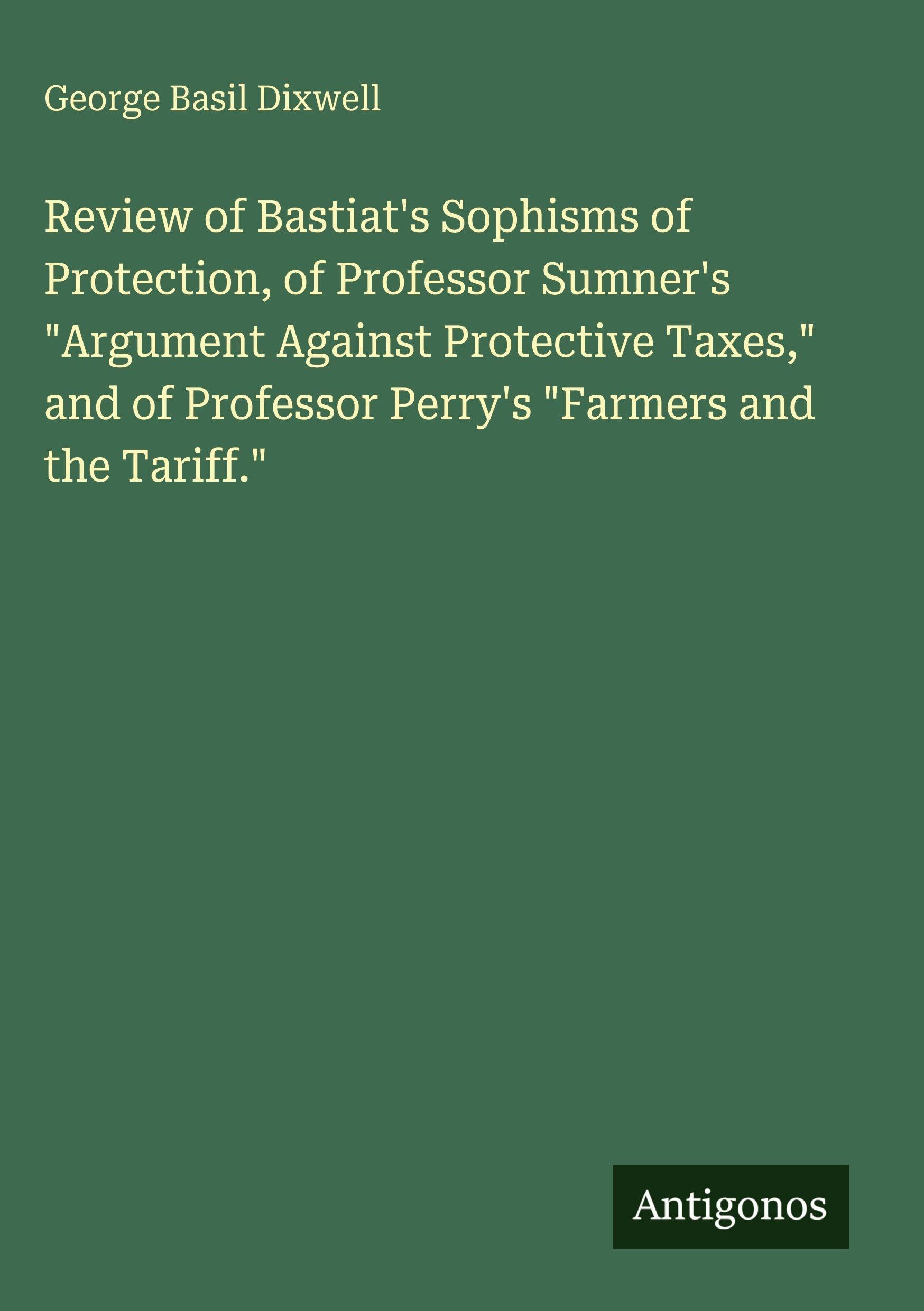 Review of Bastiat's Sophisms of Protection, of Professor Sumner's Argument Against Protective Taxes, and of Professor Perry's Farmers and the Tariff.
