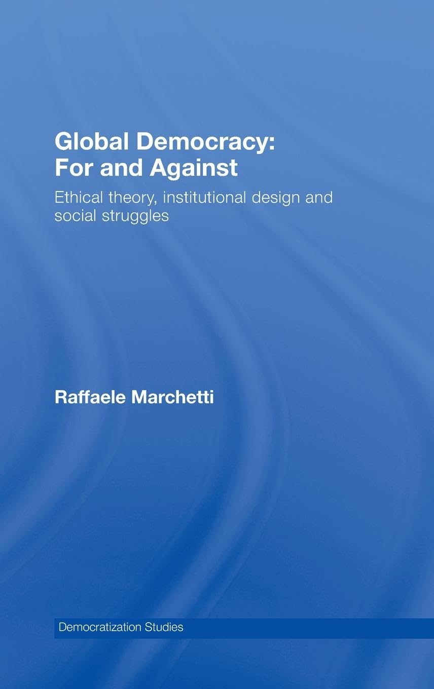 Global Democracy: For and Against: Ethical Theory, Institutional Design and Social Struggles (Democratization Studies)