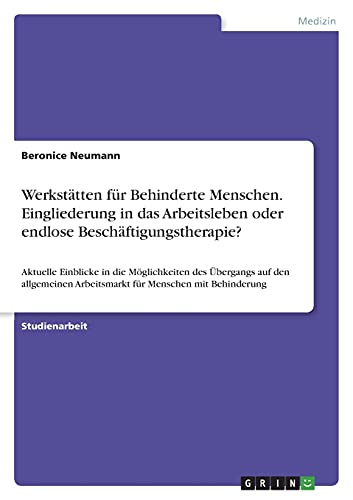 Werkstätten für Behinderte Menschen. Eingliederung in das Arbeitsleben oder endlose Beschäftigungstherapie?: Aktuelle Einblicke in die Möglichkeiten ... Arbeitsmarkt für Menschen mit Behinderung