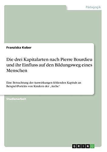 Die drei Kapitalarten nach Pierre Bourdieu und ihr Einfluss auf den Bildungsweg eines Menschen: Eine Betrachtung der Auswirkungen fehlenden Kapitals an Beispiel-Porträts von Kindern der Arche