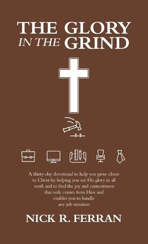 The Glory in the Grind: A Thirty-Day Devotional to Help You Grow Closer to Christ by Helping You See His Glory in All Work and to Find the Joy and ... and Enables You to Handle Any Job Situation