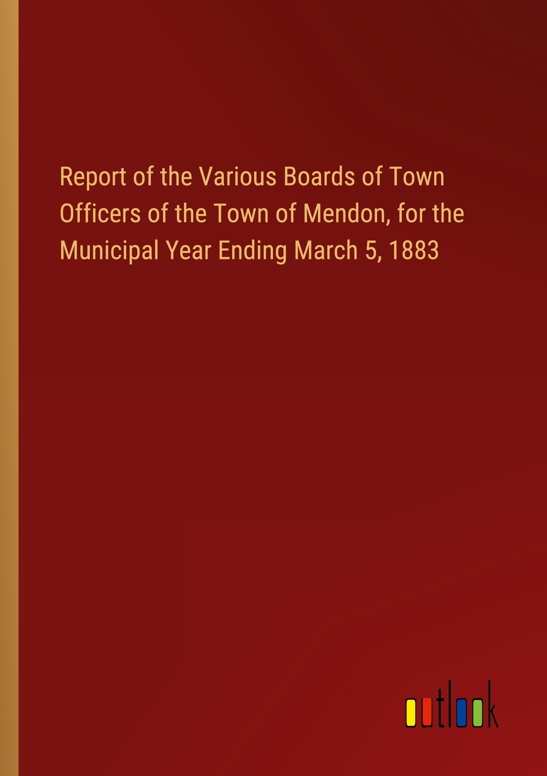 Report of the Various Boards of Town Officers of the Town of Mendon, for the Municipal Year Ending March 5, 1883
