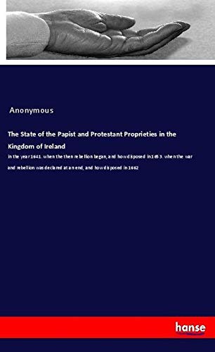 The State of the Papist and Protestant Proprieties in the Kingdom of Ireland: in the year 1641. when the then rebellion began, and how disposed in ... declared at an end, and how disposed in 1662