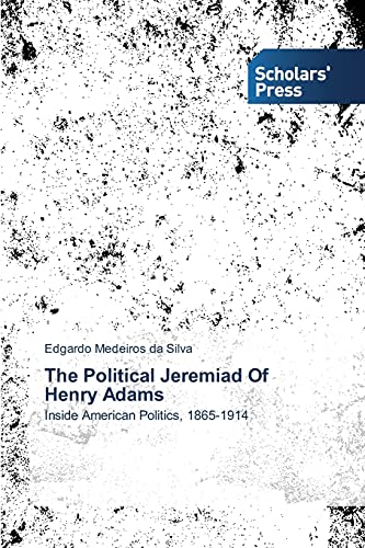 The Political Jeremiad Of Henry Adams: Inside American Politics, 1865-1914