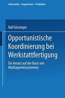 Opportunistische Koordinierung bei Werkstattfertigung: Ein Ansatz auf der Basis von Multiagentensystemen (Information - Organisation - Produktion)