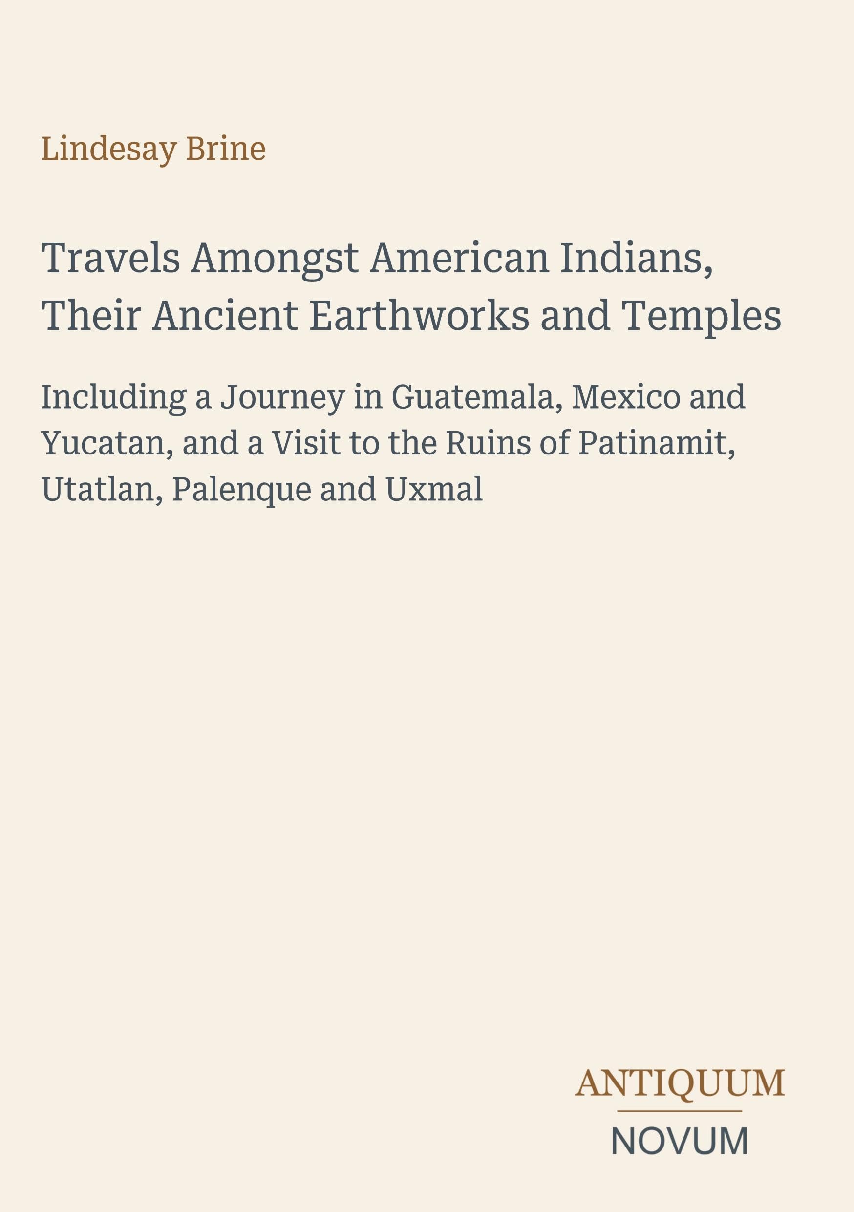 Travels Amongst American Indians, Their Ancient Earthworks and Temples: Including a Journey in Guatemala, Mexico and Yucatan, and a Visit to the Ruins of Patinamit, Utatlan, Palenque and Uxmal