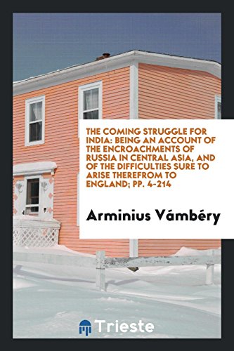 The Coming Struggle for India: Being an Account of the Encroachments of Russia in Central Asia, and of the Difficulties Sure to Arise Therefrom to England; pp. 4-214