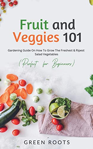 Fruit and Veggies 101: Gardening Guide On How To Grow The Freshest & Ripest Salad Vegetables (Perfect For Beginners)