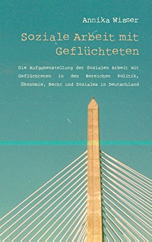 Soziale Arbeit mit Geflüchteten: Soziale Arbeit. Die Aufgabenstellung der Sozialen Arbeit mit Geflüchteten in den Bereichen Politik, Ökonomie, Recht und Soziales in Deutschland